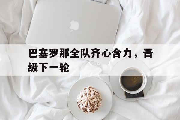 包含巴塞罗那全队齐心合力，晋级下一轮的词条